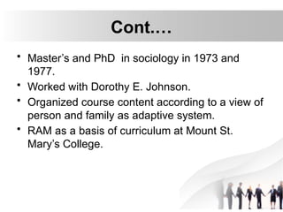 Cont.…
• Master’s and PhD in sociology in 1973 and
1977.
• Worked with Dorothy E. Johnson.
• Organized course content according to a view of
person and family as adaptive system.
• RAM as a basis of curriculum at Mount St.
Mary’s College.
 
