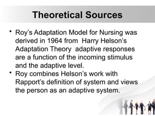 Theoretical Sources
• Roy’s Adaptation Model for Nursing was
derived in 1964 from Harry Helson’s
Adaptation Theory adaptive responses
are a function of the incoming stimulus
and the adaptive level.
• Roy combines Helson’s work with
Rapport’s definition of system and views
the person as an adaptive system.
7
 