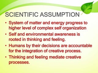 SCIENTIFIC ASSUMPTION
• System of matter and energy progress to
higher level of complex self organization
• Self and environmental awareness is
rooted in thinking and feeling.
• Humans by their decisions are accountable
for the integration of creative process.
• Thinking and feeling mediate creative
processes.
 