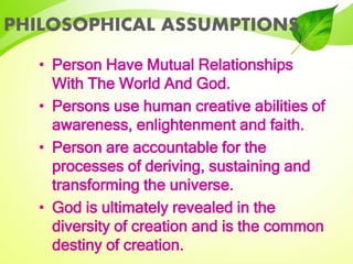 PHILOSOPHICAL ASSUMPTIONS
• Person Have Mutual Relationships
With The World And God.
• Persons use human creative abilities of
awareness, enlightenment and faith.
• Person are accountable for the
processes of deriving, sustaining and
transforming the universe.
• God is ultimately revealed in the
diversity of creation and is the common
destiny of creation.
 