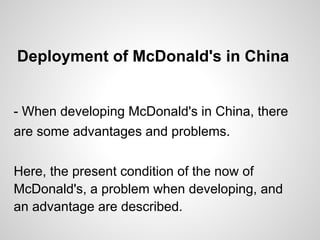 Deployment of McDonald's in China
- When developing McDonald's in China, there
are some advantages and problems.
Here, the present condition of the now of
McDonald's, a problem when developing, and
an advantage are described.
 