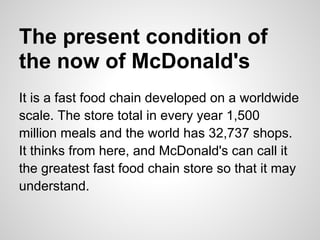 The present condition of
the now of McDonald's
It is a fast food chain developed on a worldwide
scale. The store total in every year 1,500
million meals and the world has 32,737 shops.
It thinks from here, and McDonald's can call it
the greatest fast food chain store so that it may
understand.
 