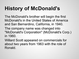 History of McDonald's
The McDonald's brother will begin the first
McDonald's in the United States of America
and San Bernardino, California, in 1940.
The company name was changed into
"McDonald's Corporation" (McDonald's Corp.)
in 1960.
Willard Scott appeared on commercials for
about two years from 1963 with the role of
Ronald.
 
