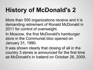 History of McDonald's 2
More than 550 organizations receive and it is
demanding retirement of Ronald McDonald in
2011 for control of overweight.
In Moscow, the first McDonald's hamburger
store in the Communist bloc opened on
January 31, 1990.
It was shown clearly that closing of all in the
country 3 stores is announced for the first time
as McDonald's in Iceland on October 26, 2009.
 
