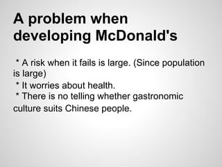A problem when
developing McDonald's
* A risk when it fails is large. (Since population
is large)
* It worries about health.
* There is no telling whether gastronomic
culture suits Chinese people.
 