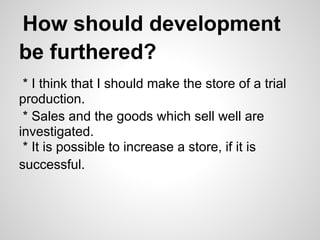 How should development
be furthered?
* I think that I should make the store of a trial
production.
* Sales and the goods which sell well are
investigated.
* It is possible to increase a store, if it is
successful.
 