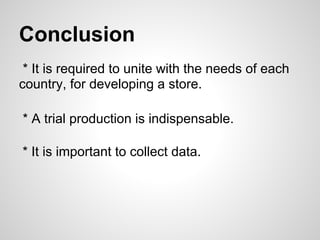 Conclusion
* It is required to unite with the needs of each
country, for developing a store.
* A trial production is indispensable.
* It is important to collect data.
 