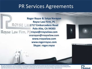 PR Services Agreements
Roger Royse & Satya Narayan
Royse Law Firm, PC
1717 Embarcadero Road
Palo Alto, CA 94303
rroyse@rroyselaw.com
snarayan@rroyselaw.com
www.rroyselaw.com
www.rogerroyse.com
Skype: roger.royse
IRS Circular 230 Disclosure: To ensure compliance with the requirements imposed by the IRS, we inform you that any tax advice contained in this communication,
including any attachment to this communication, is not intended or written to be used, and cannot be used, by any taxpayer for the purpose of (1) avoiding penalties
under the Internal Revenue Code or (2) promoting, marketing or recommending to any other person any transaction or matter addressed herein.
 