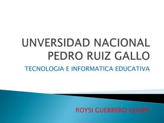 UNVERSIDAD NACIONAL PEDRO RUIZ GALLO TECNOLOGIA E INFORMATICA EDUCATIVA ROYSI GUERRERO QUISPE 