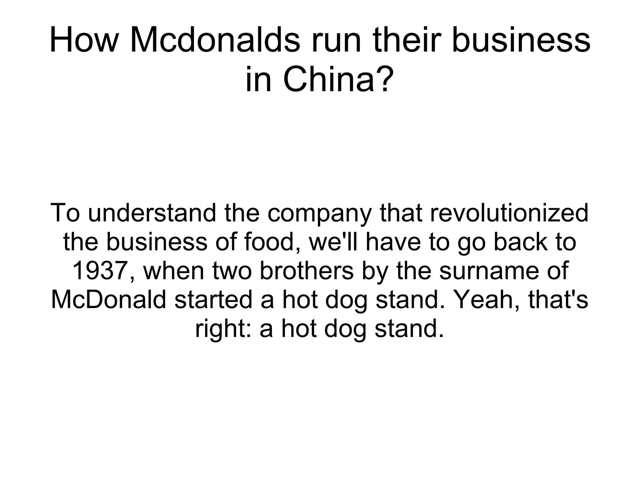 How Mcdonalds run their business in China? To understand the company that revolutionized the business of food, we'll have to go back to 1937, when two brothers by the surname of McDonald started a hot dog stand. Yeah, that's right: a hot dog stand. 