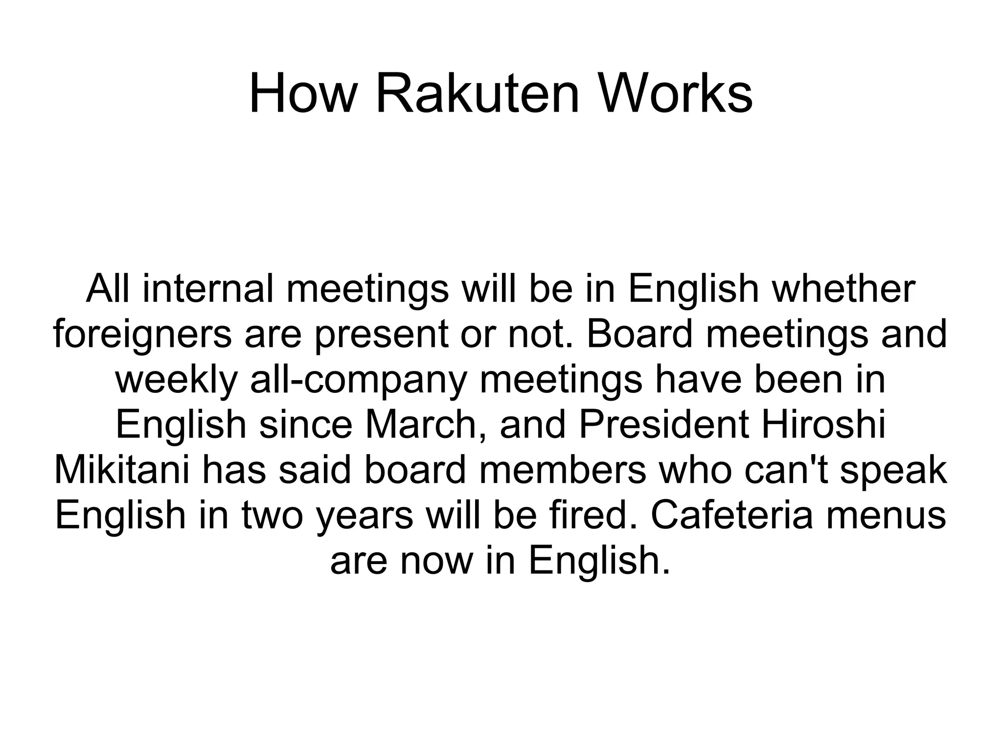 How Rakuten Works All internal meetings will be in English whether foreigners are present or not. Board meetings and weekly all-company meetings have been in English since March, and President Hiroshi Mikitani has said board members who can't speak English in two years will be fired. Cafeteria menus are now in English. 