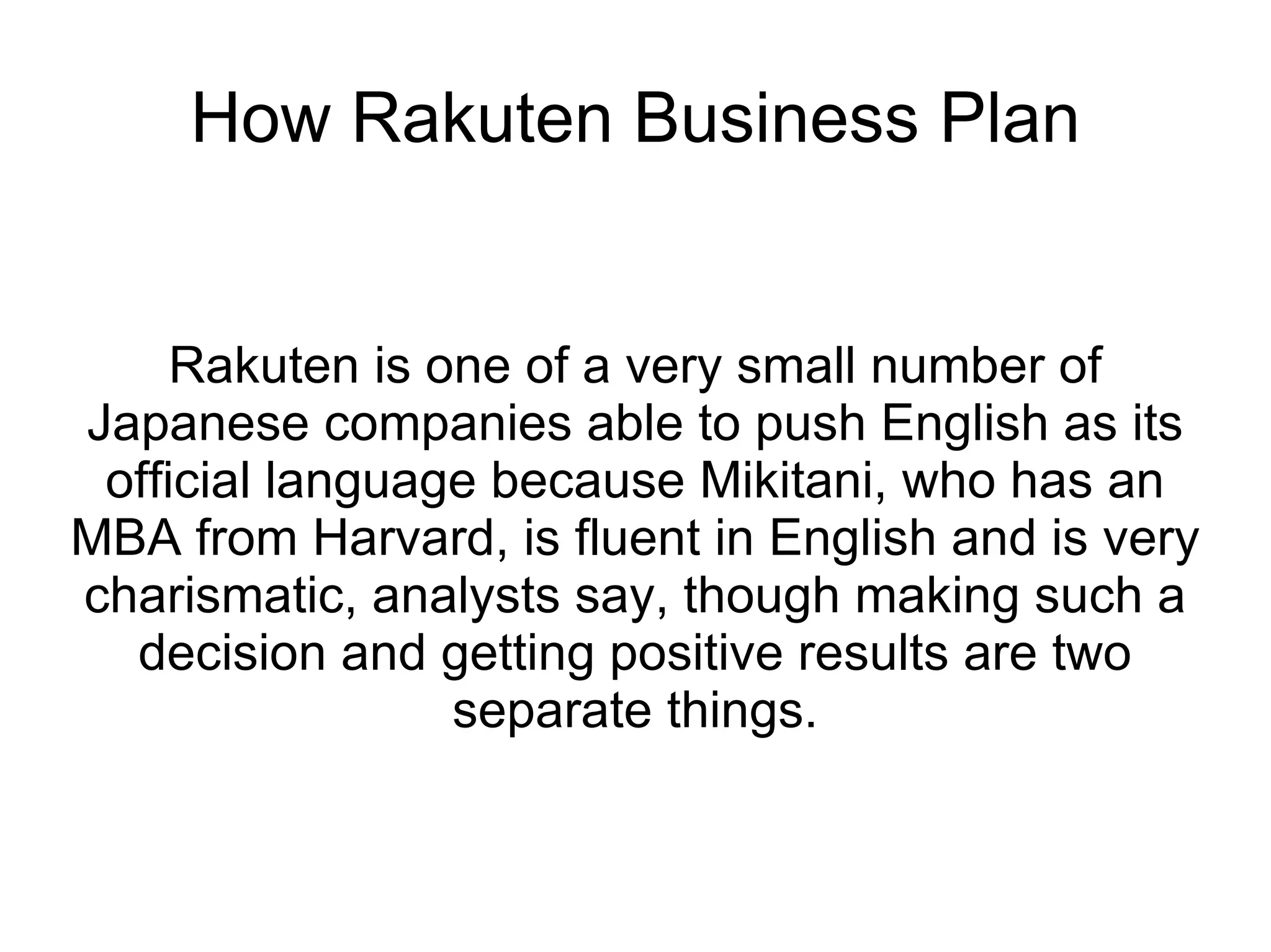 How Rakuten Business Plan Rakuten is one of a very small number of Japanese companies able to push English as its official language because Mikitani, who has an MBA from Harvard, is fluent in English and is very charismatic, analysts say, though making such a decision and getting positive results are two separate things. 