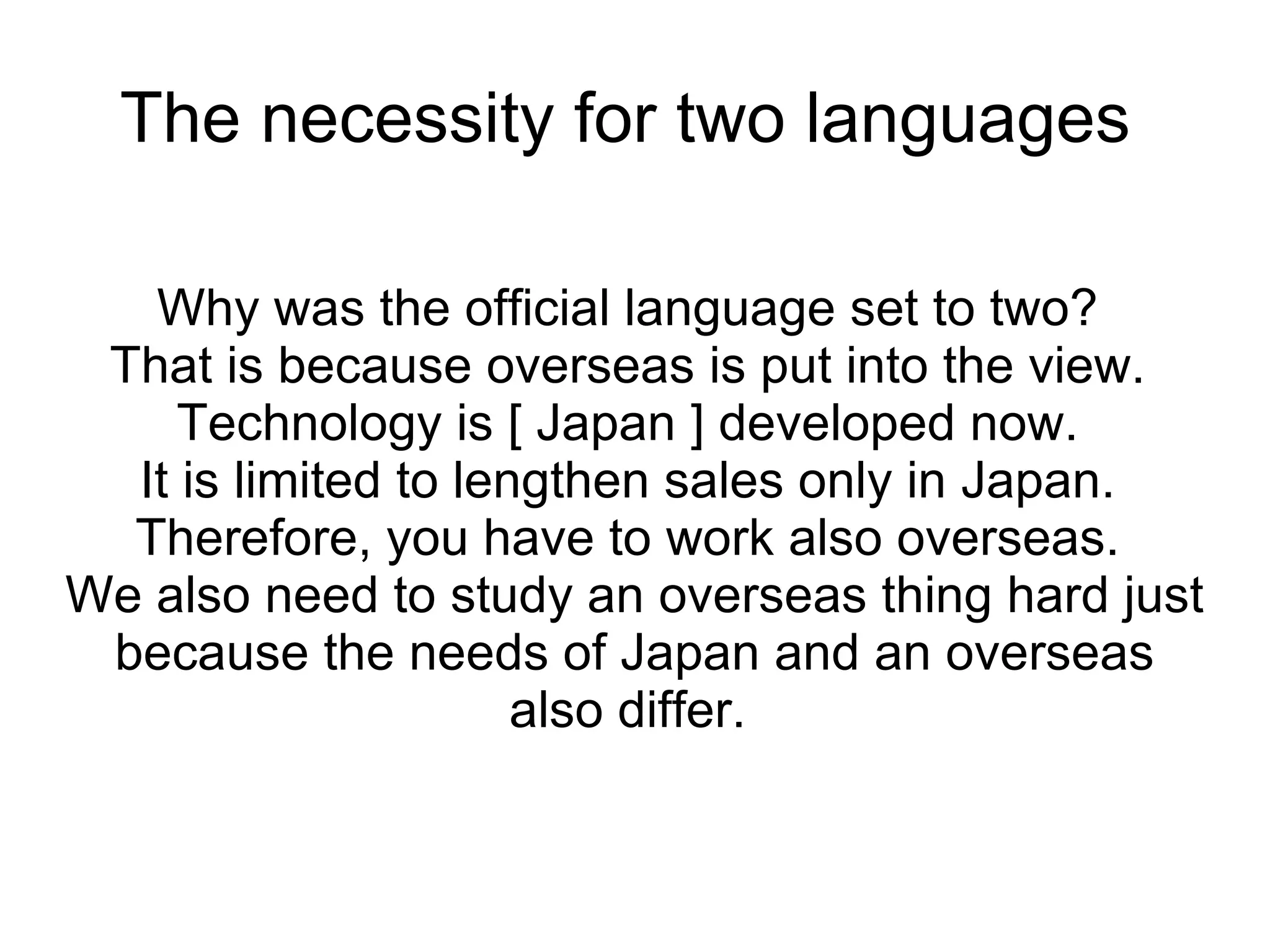 The necessity for two languages  Why was the official language set to two?  That is because overseas is put into the view.  Technology is [ Japan ] developed now.  It is limited to lengthen sales only in Japan.  Therefore, you have to work also overseas.  We also need to study an overseas thing hard just because the needs of Japan and an overseas also differ.  