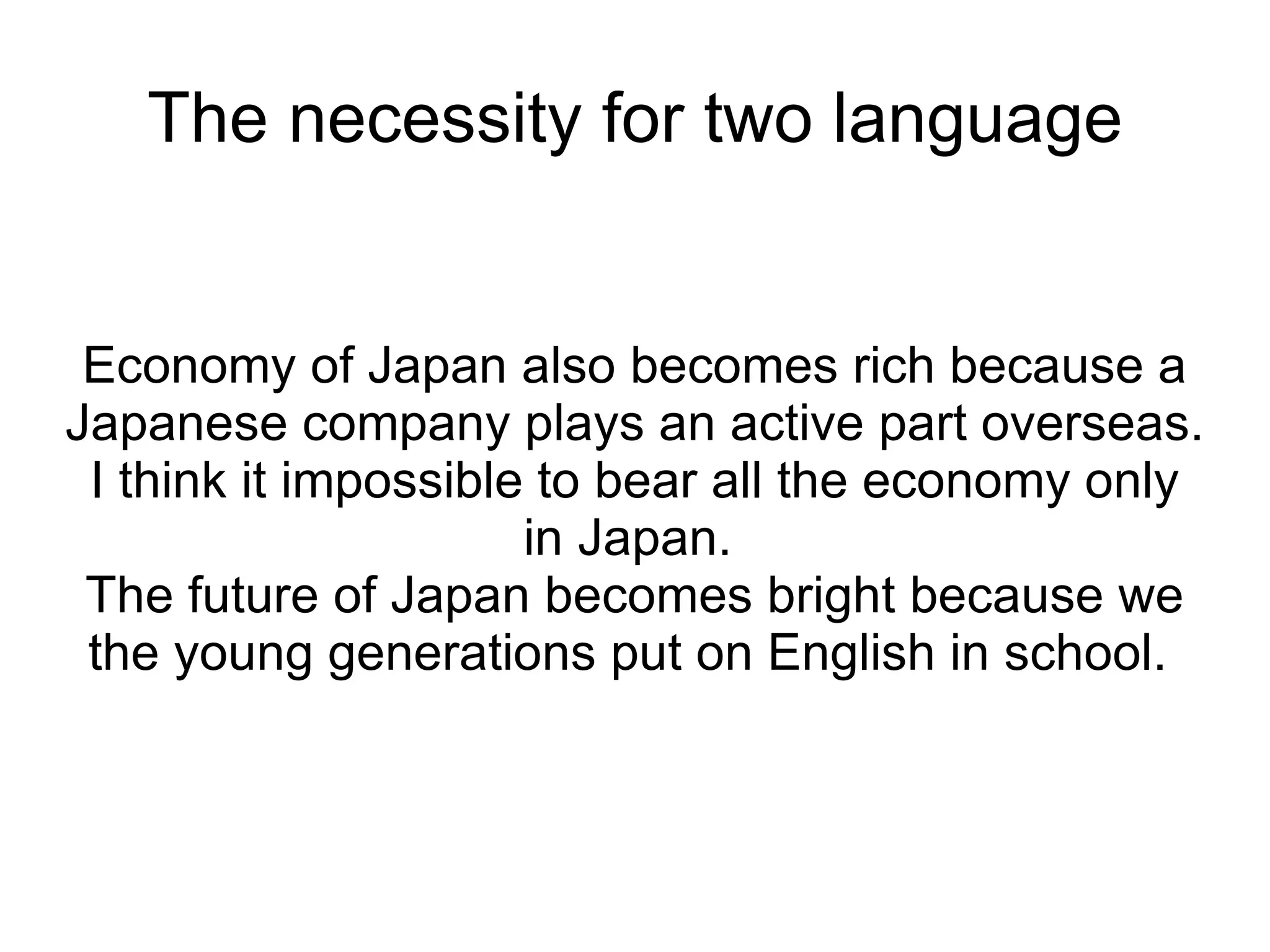 The necessity for two language Economy of Japan also becomes rich because a Japanese company plays an active part overseas.  I think it impossible to bear all the economy only in Japan.  The future of Japan becomes bright because we the young generations put on English in school.  