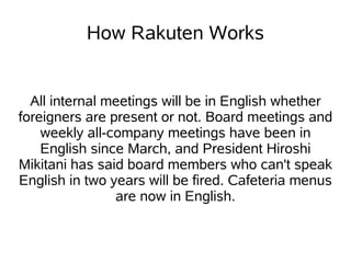 How Rakuten Works


  All internal meetings will be in English whether
foreigners are present or not. Board meetings and
    weekly all-company meetings have been in
    English since March, and President Hiroshi
Mikitani has said board members who can't speak
English in two years will be fired. Cafeteria menus
                are now in English.
 