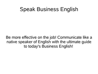 Speak Business English




Be more effective on the job! Communicate like a
native speaker of English with the ultimate guide
          to today's Business English!
 