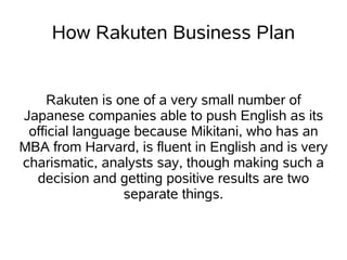 How Rakuten Business Plan


     Rakuten is one of a very small number of
Japanese companies able to push English as its
 official language because Mikitani, who has an
MBA from Harvard, is fluent in English and is very
charismatic, analysts say, though making such a
  decision and getting positive results are two
                 separate things.
 