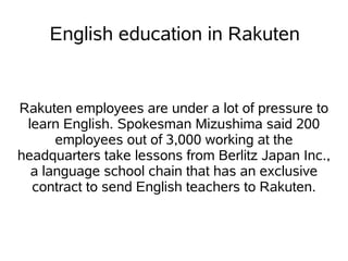 English education in Rakuten


Rakuten employees are under a lot of pressure to
 learn English. Spokesman Mizushima said 200
      employees out of 3,000 working at the
headquarters take lessons from Berlitz Japan Inc.,
  a language school chain that has an exclusive
  contract to send English teachers to Rakuten.
 