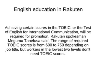 English education in Rakuten


Achieving certain scores in the TOEIC, or the Test
of English for International Communication, will be
   required for promotion, Rakuten spokesman
  Megumu Tanefusa said. The range of required
 TOEIC scores is from 600 to 750 depending on
job title, but workers in the lowest two levels don't
                need TOEIC scores.
 