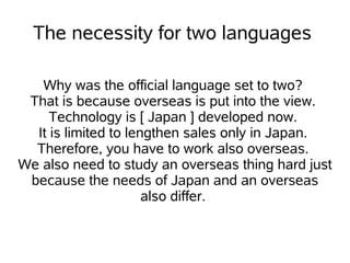 The necessity for two languages

   Why was the official language set to two?
 That is because overseas is put into the view.
     Technology is [ Japan ] developed now.
  It is limited to lengthen sales only in Japan.
  Therefore, you have to work also overseas.
We also need to study an overseas thing hard just
 because the needs of Japan and an overseas
                      also differ.
 