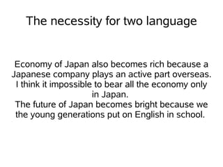The necessity for two language


 Economy of Japan also becomes rich because a
Japanese company plays an active part overseas.
 I think it impossible to bear all the economy only
                      in Japan.
 The future of Japan becomes bright because we
 the young generations put on English in school.
 