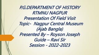 P.G.DEPARTMENT OF HISTORY
RTMNU NAGPUR
Presentation Of Field Visit
Topic- Nagpur Central Museum
(Ajab Bangla)
Presented By – Royson Joseph
Guide – Ravi Sir
Session - 2022-2023
 