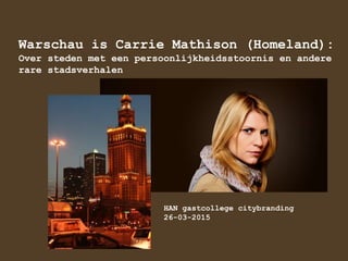 Warschau is Carrie Mathison (Homeland):
Over steden met een persoonlijkheidsstoornis en andere
rare stadsverhalen
HAN gastcollege citybranding
26-03-2015
 