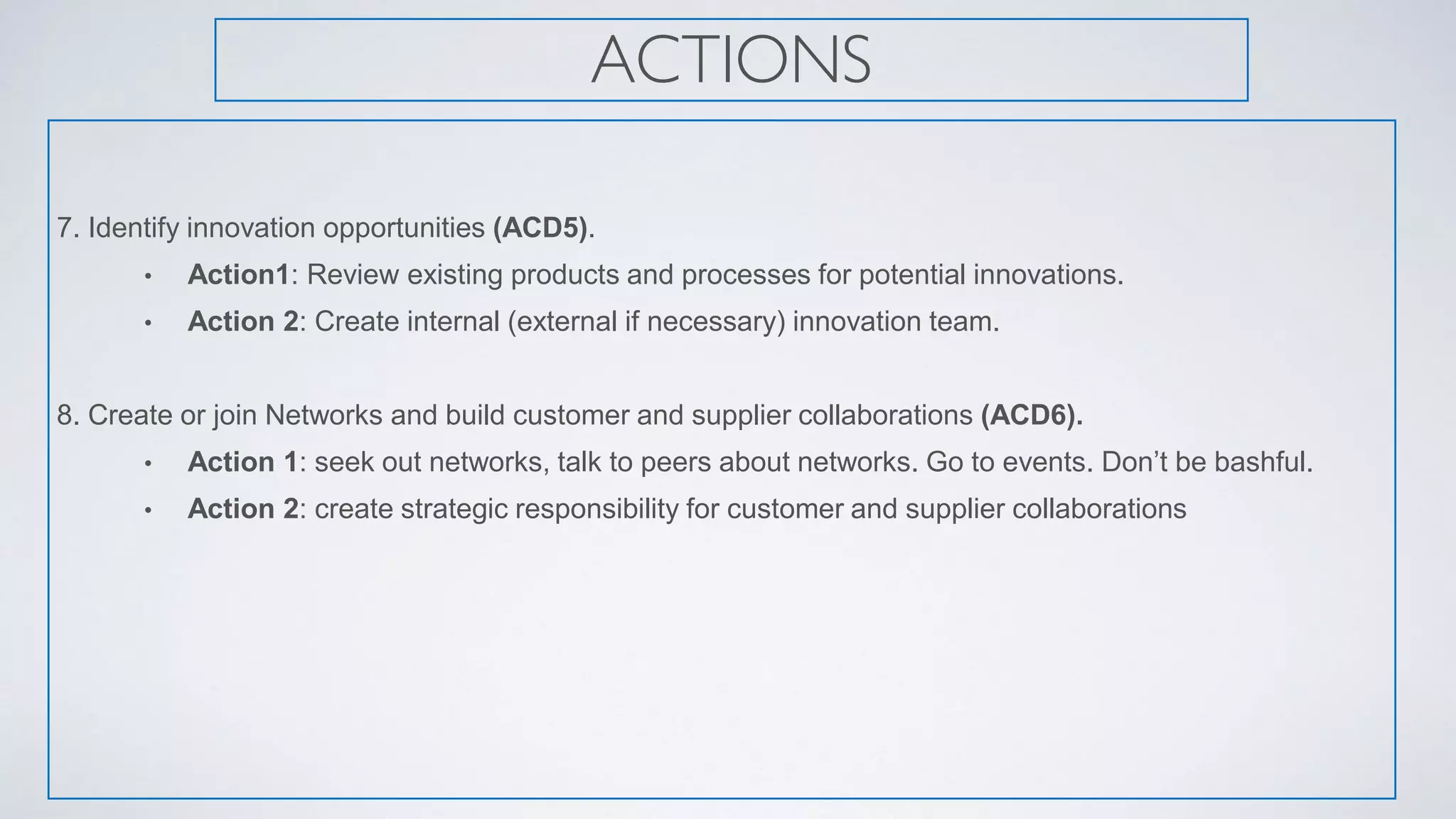 ACTIONS
7. Identify innovation opportunities (ACD5).
• Action1: Review existing products and processes for potential innovations.
• Action 2: Create internal (external if necessary) innovation team.
8. Create or join Networks and build customer and supplier collaborations (ACD6).
• Action 1: seek out networks, talk to peers about networks. Go to events. Don’t be bashful.
• Action 2: create strategic responsibility for customer and supplier collaborations
 