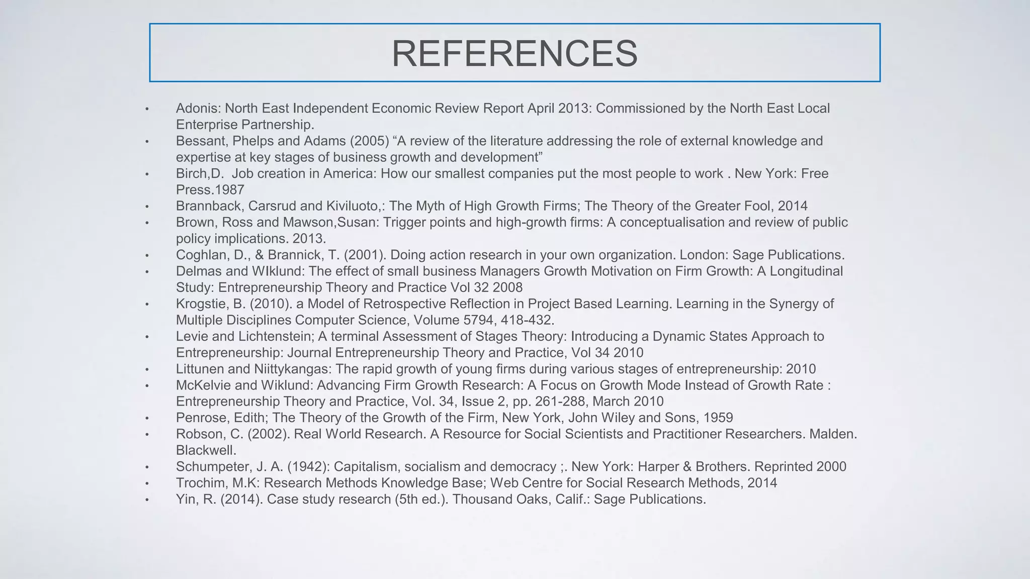 REFERENCES
• Adonis: North East Independent Economic Review Report April 2013: Commissioned by the North East Local
Enterprise Partnership.
• Bessant, Phelps and Adams (2005) “A review of the literature addressing the role of external knowledge and
expertise at key stages of business growth and development”
• Birch,D. Job creation in America: How our smallest companies put the most people to work . New York: Free
Press.1987
• Brannback, Carsrud and Kiviluoto,: The Myth of High Growth Firms; The Theory of the Greater Fool, 2014
• Brown, Ross and Mawson,Susan: Trigger points and high-growth firms: A conceptualisation and review of public
policy implications. 2013.
• Coghlan, D., & Brannick, T. (2001). Doing action research in your own organization. London: Sage Publications.
• Delmas and WIklund: The effect of small business Managers Growth Motivation on Firm Growth: A Longitudinal
Study: Entrepreneurship Theory and Practice Vol 32 2008
• Krogstie, B. (2010). a Model of Retrospective Reflection in Project Based Learning. Learning in the Synergy of
Multiple Disciplines Computer Science, Volume 5794, 418-432.
• Levie and Lichtenstein; A terminal Assessment of Stages Theory: Introducing a Dynamic States Approach to
Entrepreneurship: Journal Entrepreneurship Theory and Practice, Vol 34 2010
• Littunen and Niittykangas: The rapid growth of young ﬁrms during various stages of entrepreneurship: 2010
• McKelvie and Wiklund: Advancing Firm Growth Research: A Focus on Growth Mode Instead of Growth Rate :
Entrepreneurship Theory and Practice, Vol. 34, Issue 2, pp. 261-288, March 2010
• Penrose, Edith; The Theory of the Growth of the Firm, New York, John Wiley and Sons, 1959
• Robson, C. (2002). Real World Research. A Resource for Social Scientists and Practitioner Researchers. Malden.
Blackwell.
• Schumpeter, J. A. (1942): Capitalism, socialism and democracy ;. New York: Harper & Brothers. Reprinted 2000
• Trochim, M.K: Research Methods Knowledge Base; Web Centre for Social Research Methods, 2014
• Yin, R. (2014). Case study research (5th ed.). Thousand Oaks, Calif.: Sage Publications.
 