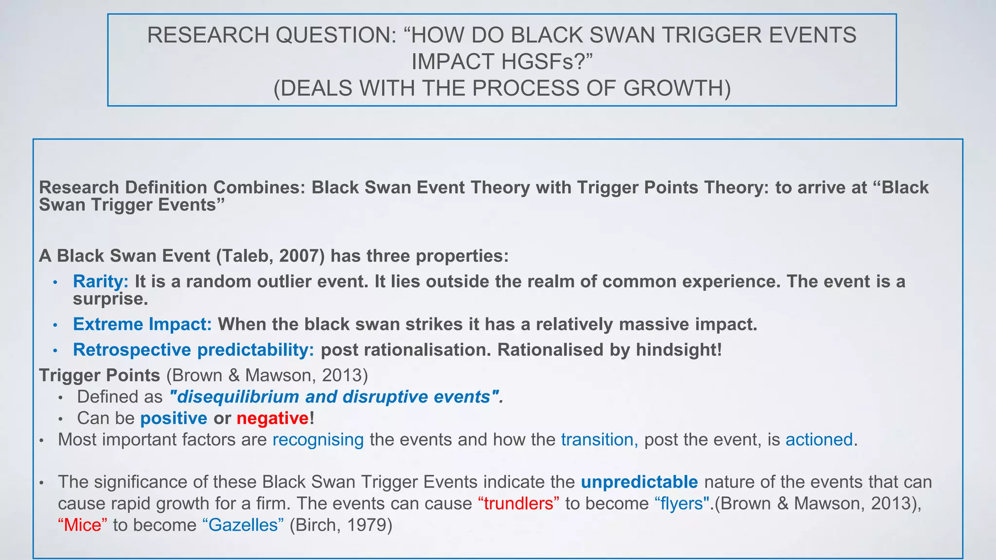 RESEARCH QUESTION: “HOW DO BLACK SWAN TRIGGER EVENTS
IMPACT HGSFs?”
(DEALS WITH THE PROCESS OF GROWTH)
Research Definition Combines: Black Swan Event Theory with Trigger Points Theory: to arrive at “Black
Swan Trigger Events”
A Black Swan Event (Taleb, 2007) has three properties:
• Rarity: It is a random outlier event. It lies outside the realm of common experience. The event is a
surprise.
• Extreme Impact: When the black swan strikes it has a relatively massive impact.
• Retrospective predictability: post rationalisation. Rationalised by hindsight!
Trigger Points (Brown & Mawson, 2013)
• Defined as "disequilibrium and disruptive events".
• Can be positive or negative!
• Most important factors are recognising the events and how the transition, post the event, is actioned.
• The significance of these Black Swan Trigger Events indicate the unpredictable nature of the events that can
cause rapid growth for a firm. The events can cause “trundlers” to become “flyers".(Brown & Mawson, 2013),
“Mice” to become “Gazelles” (Birch, 1979)
 