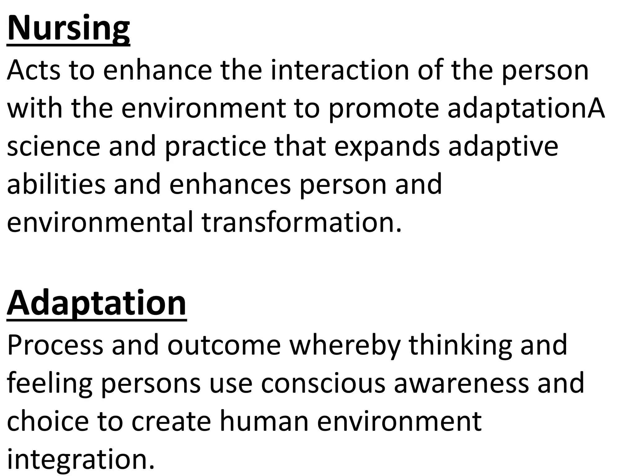 Nursing
Acts to enhance the interaction of the person
with the environment to promote adaptationA
science and practice that expands adaptive
abilities and enhances person and
environmental transformation.
Adaptation
Process and outcome whereby thinking and
feeling persons use conscious awareness and
choice to create human environment
integration.
 