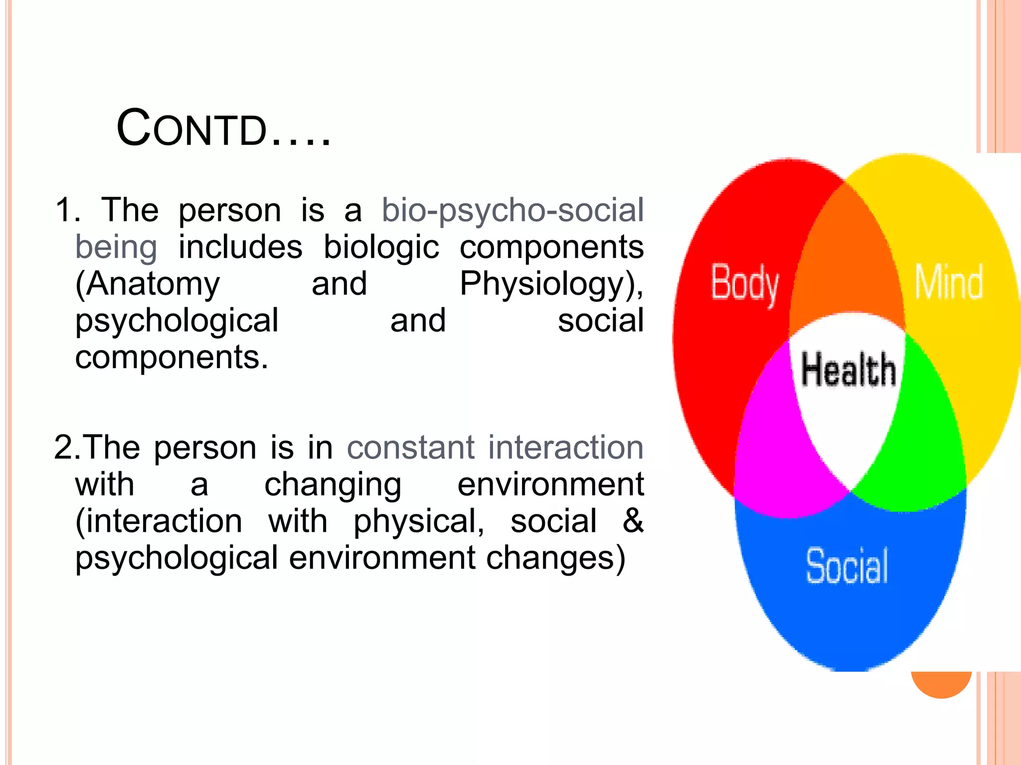 CONTD….
1. The person is a bio-psycho-social
being includes biologic components
(Anatomy and Physiology),
psychological and social
components.
2.The person is in constant interaction
with a changing environment
(interaction with physical, social &
psychological environment changes)
 
