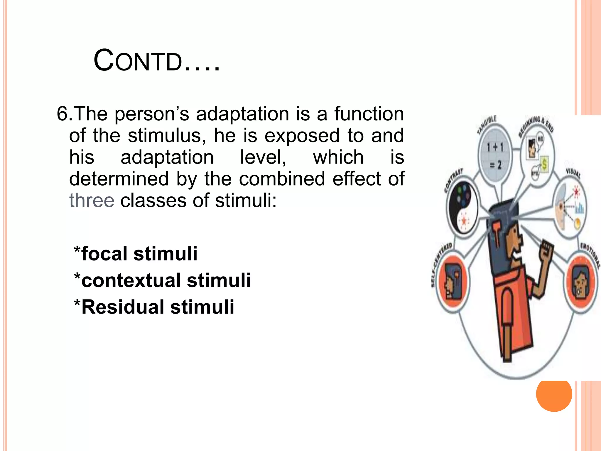 CONTD….
6.The person’s adaptation is a function
of the stimulus, he is exposed to and
his adaptation level, which is
determined by the combined effect of
three classes of stimuli:
*focal stimuli
*contextual stimuli
*Residual stimuli
 