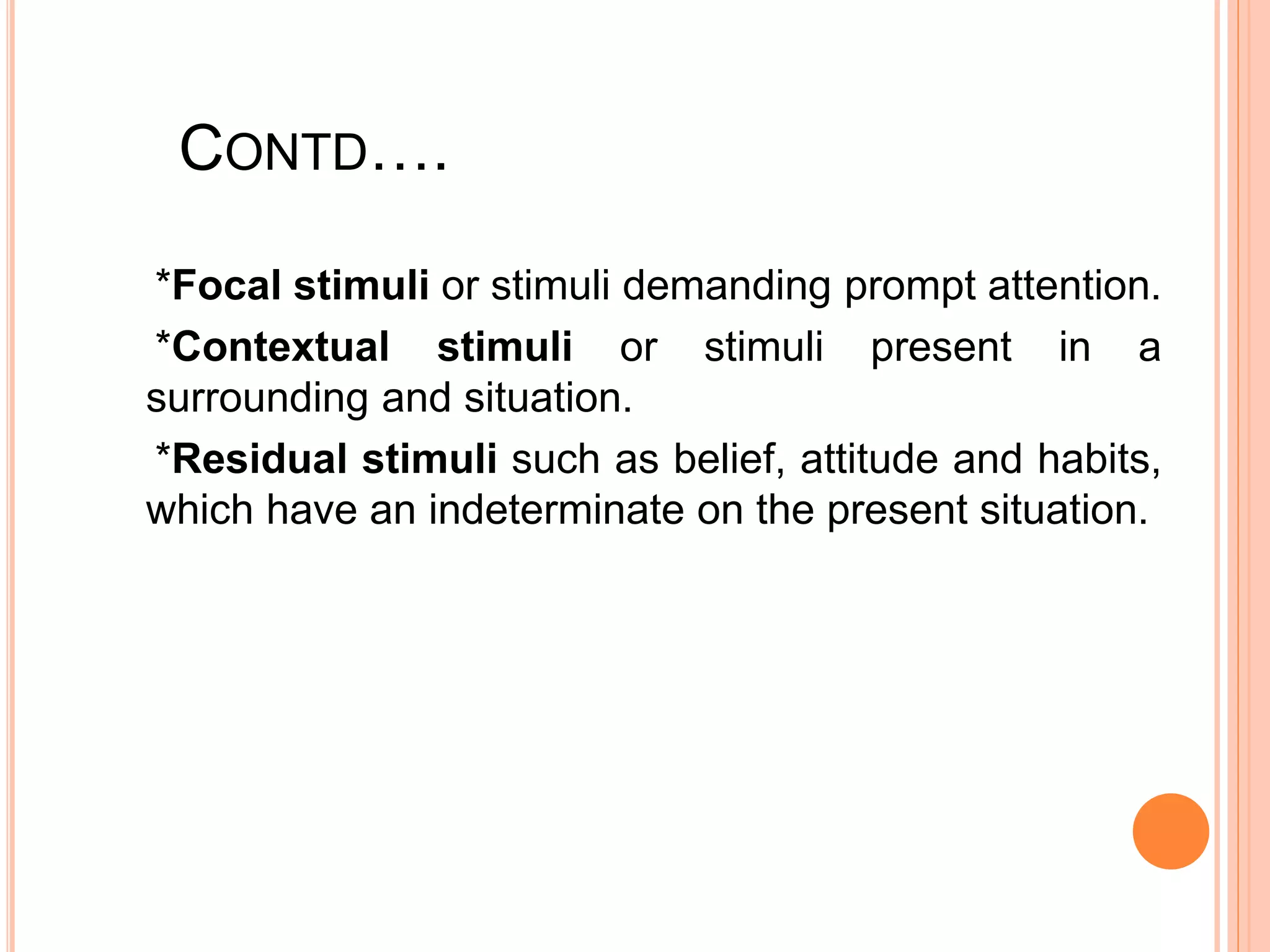 CONTD….
*Focal stimuli or stimuli demanding prompt attention.
*Contextual stimuli or stimuli present in a
surrounding and situation.
*Residual stimuli such as belief, attitude and habits,
which have an indeterminate on the present situation.
 