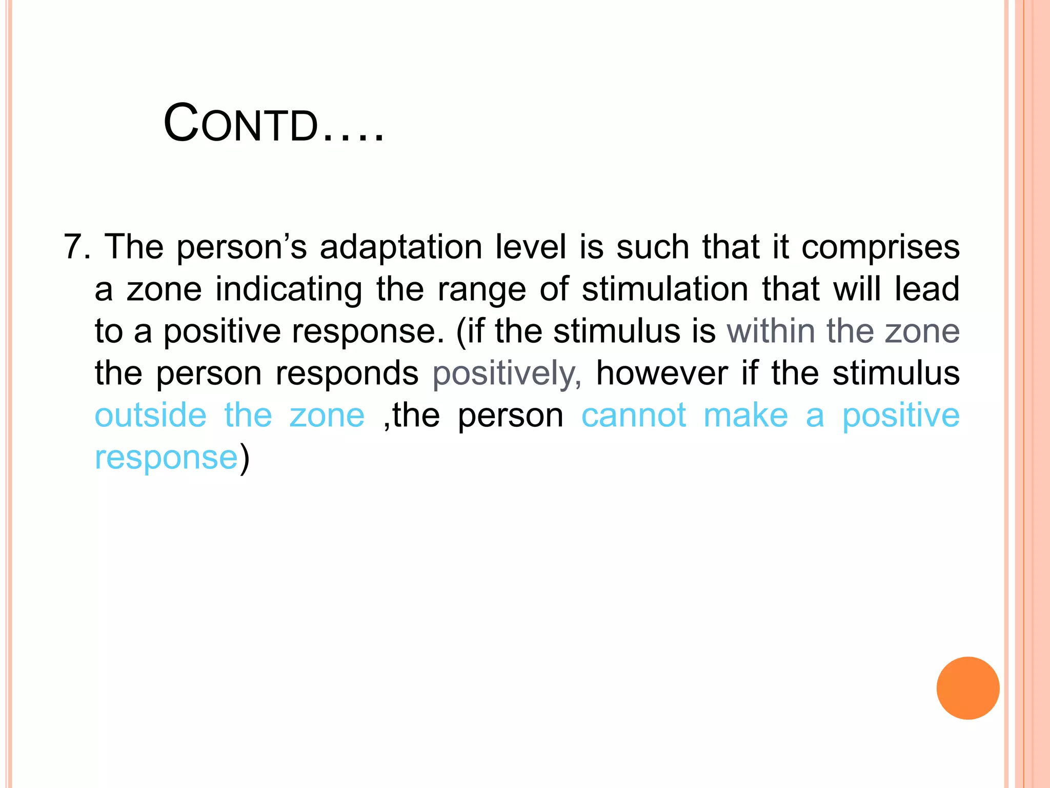 CONTD….
7. The person’s adaptation level is such that it comprises
a zone indicating the range of stimulation that will lead
to a positive response. (if the stimulus is within the zone
the person responds positively, however if the stimulus
outside the zone ,the person cannot make a positive
response)
 