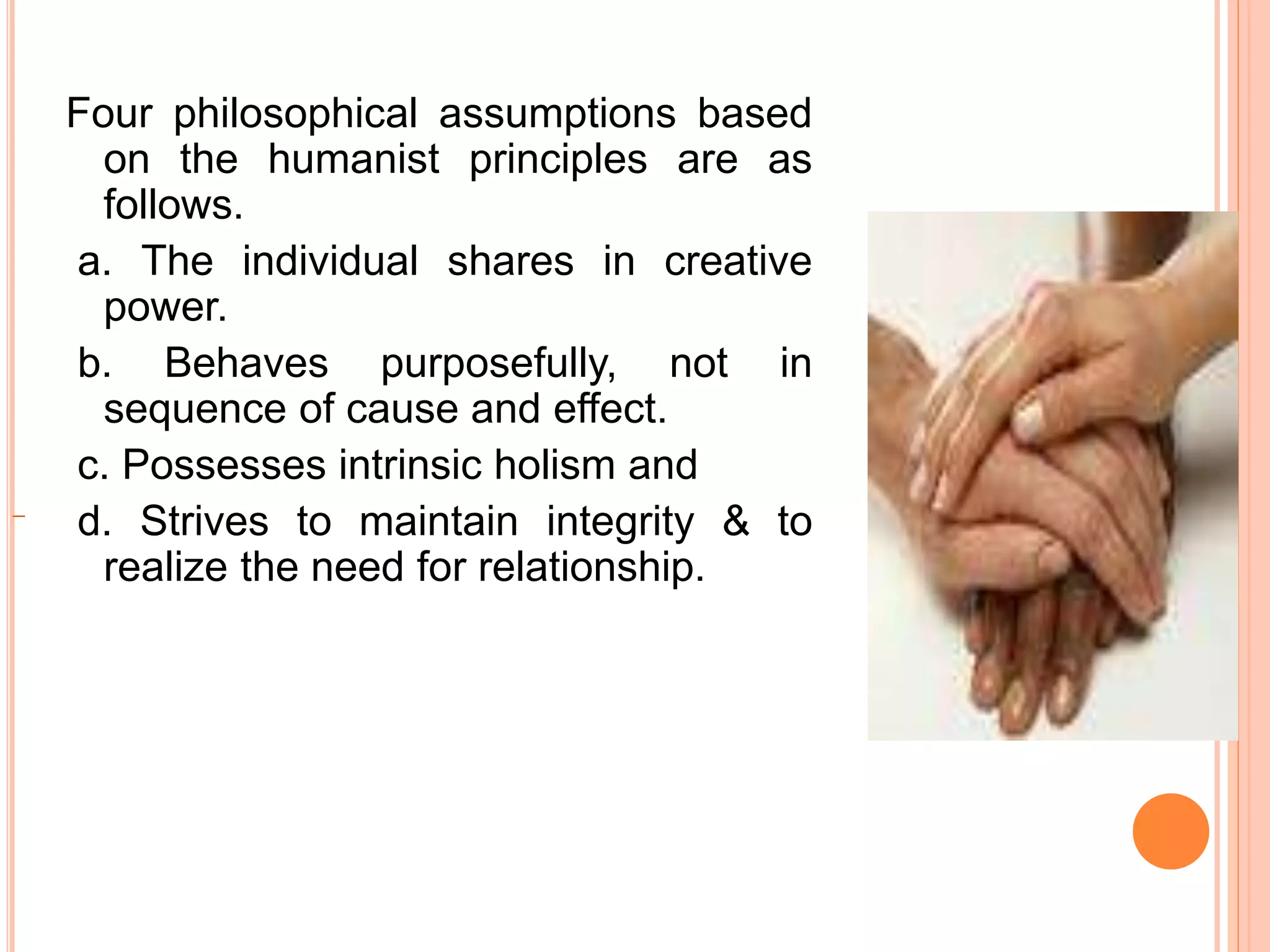 Four philosophical assumptions based
on the humanist principles are as
follows.
a. The individual shares in creative
power.
b. Behaves purposefully, not in
sequence of cause and effect.
c. Possesses intrinsic holism and
d. Strives to maintain integrity & to
realize the need for relationship.
 