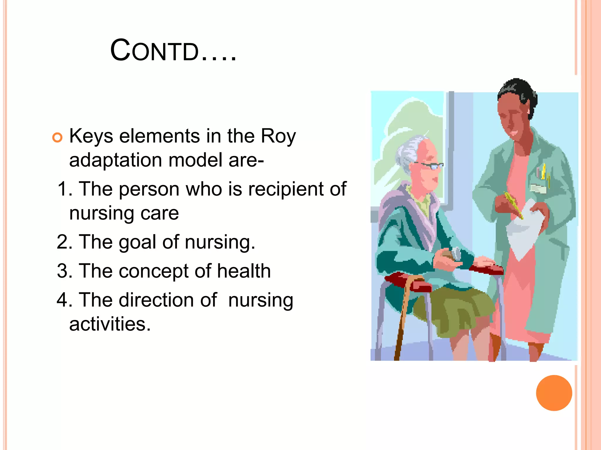 CONTD….
 Keys elements in the Roy
adaptation model are-
1. The person who is recipient of
nursing care
2. The goal of nursing.
3. The concept of health
4. The direction of nursing
activities.
 