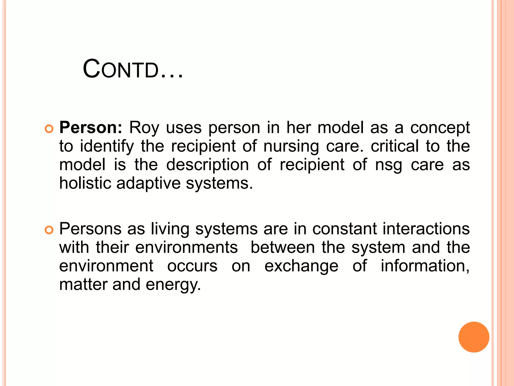 CONTD…
 Person: Roy uses person in her model as a concept
to identify the recipient of nursing care. critical to the
model is the description of recipient of nsg care as
holistic adaptive systems.
 Persons as living systems are in constant interactions
with their environments between the system and the
environment occurs on exchange of information,
matter and energy.
 
