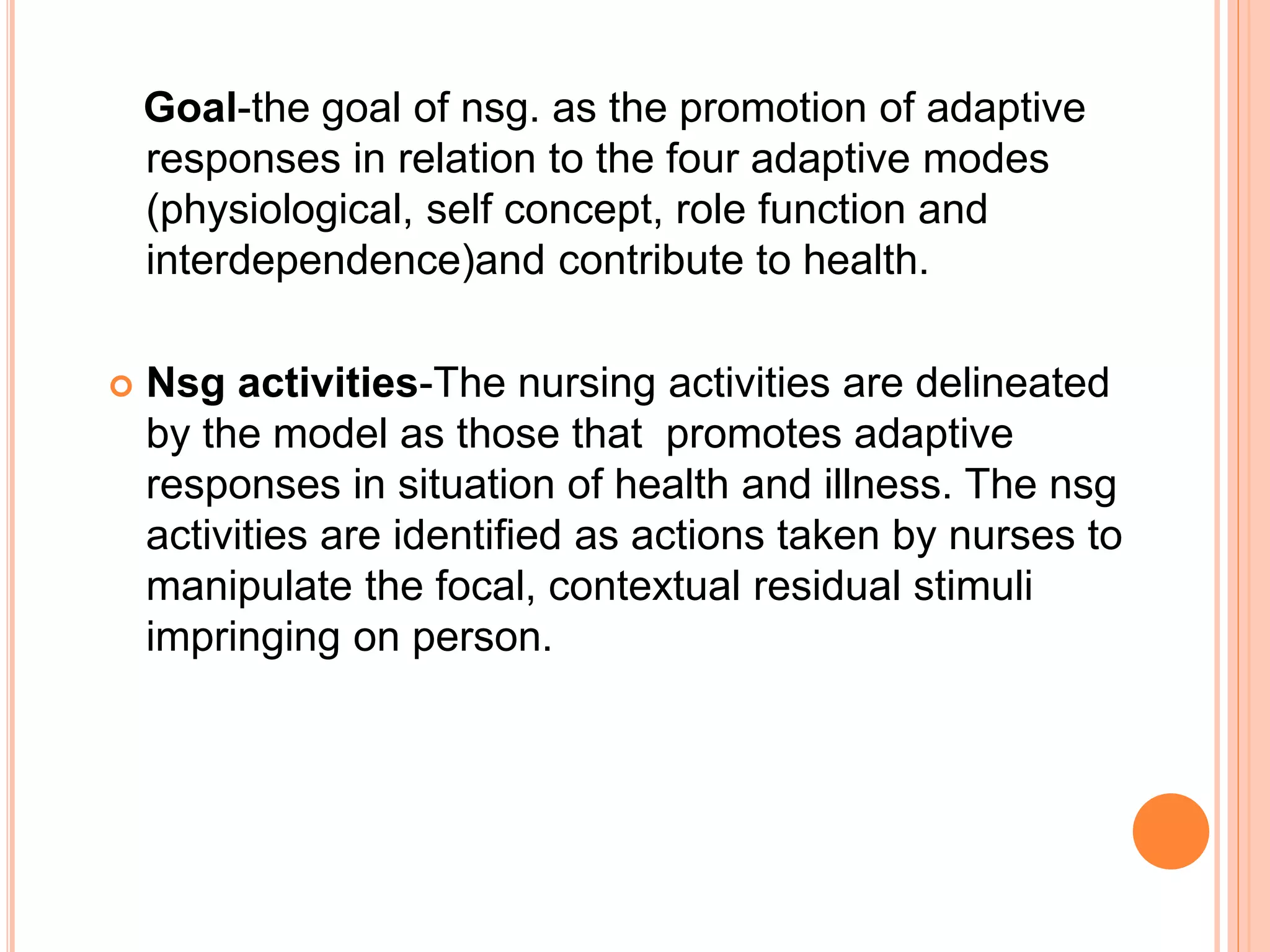 Goal-the goal of nsg. as the promotion of adaptive
responses in relation to the four adaptive modes
(physiological, self concept, role function and
interdependence)and contribute to health.
 Nsg activities-The nursing activities are delineated
by the model as those that promotes adaptive
responses in situation of health and illness. The nsg
activities are identified as actions taken by nurses to
manipulate the focal, contextual residual stimuli
impringing on person.
 