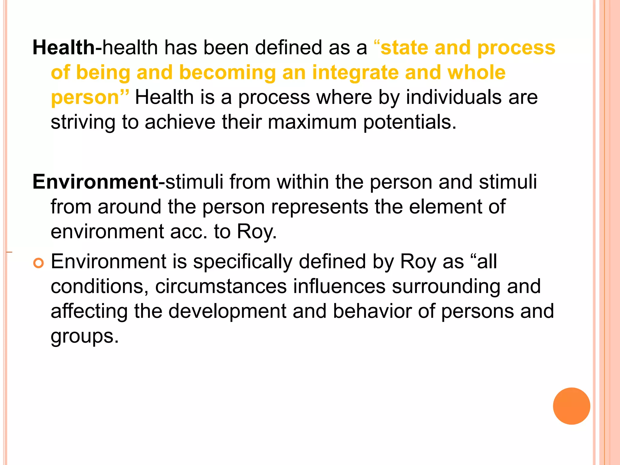 Health-health has been defined as a “state and process
of being and becoming an integrate and whole
person’’ Health is a process where by individuals are
striving to achieve their maximum potentials.
Environment-stimuli from within the person and stimuli
from around the person represents the element of
environment acc. to Roy.
 Environment is specifically defined by Roy as “all
conditions, circumstances influences surrounding and
affecting the development and behavior of persons and
groups.
 