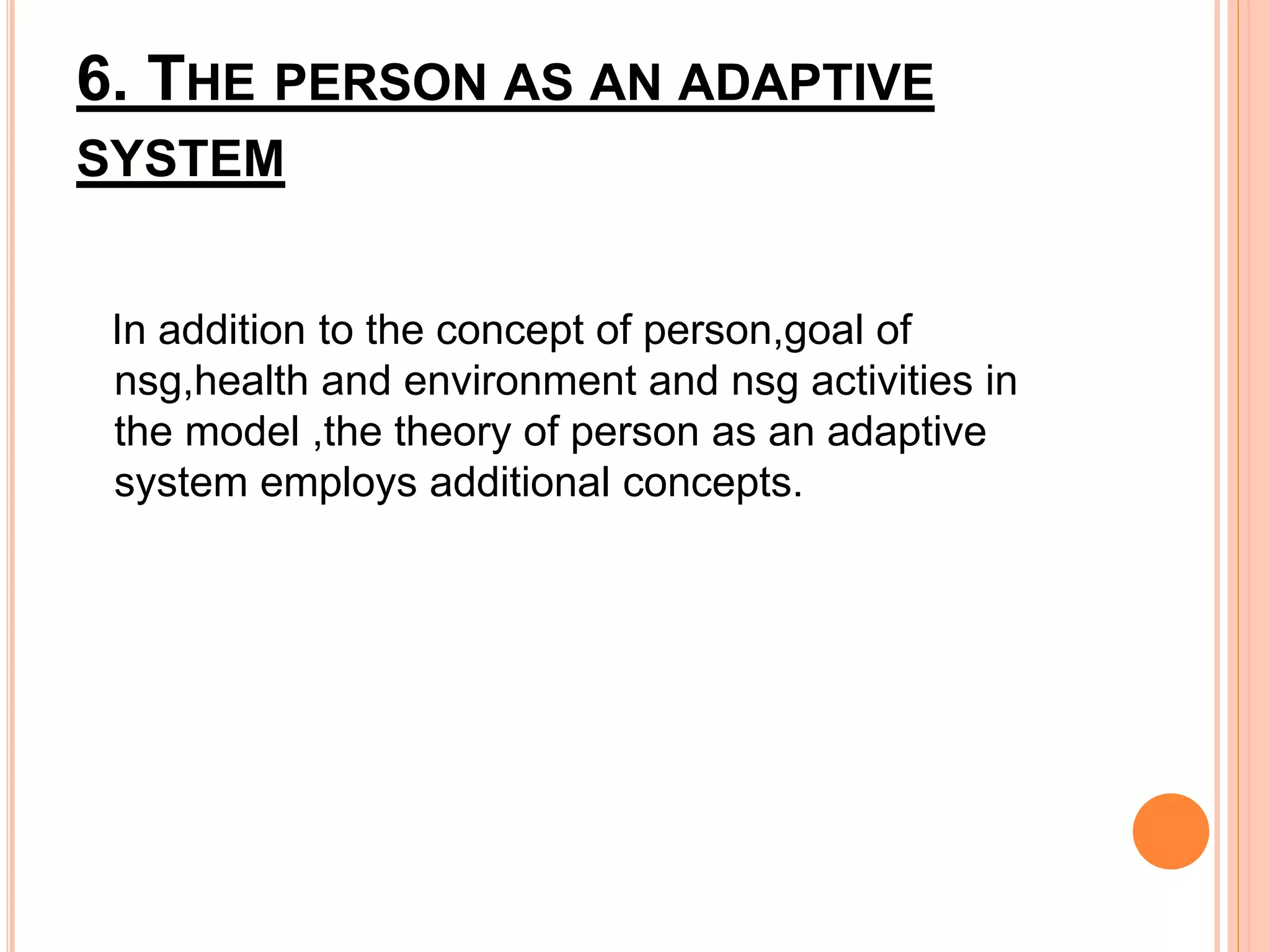 6. THE PERSON AS AN ADAPTIVE
SYSTEM
In addition to the concept of person,goal of
nsg,health and environment and nsg activities in
the model ,the theory of person as an adaptive
system employs additional concepts.
 