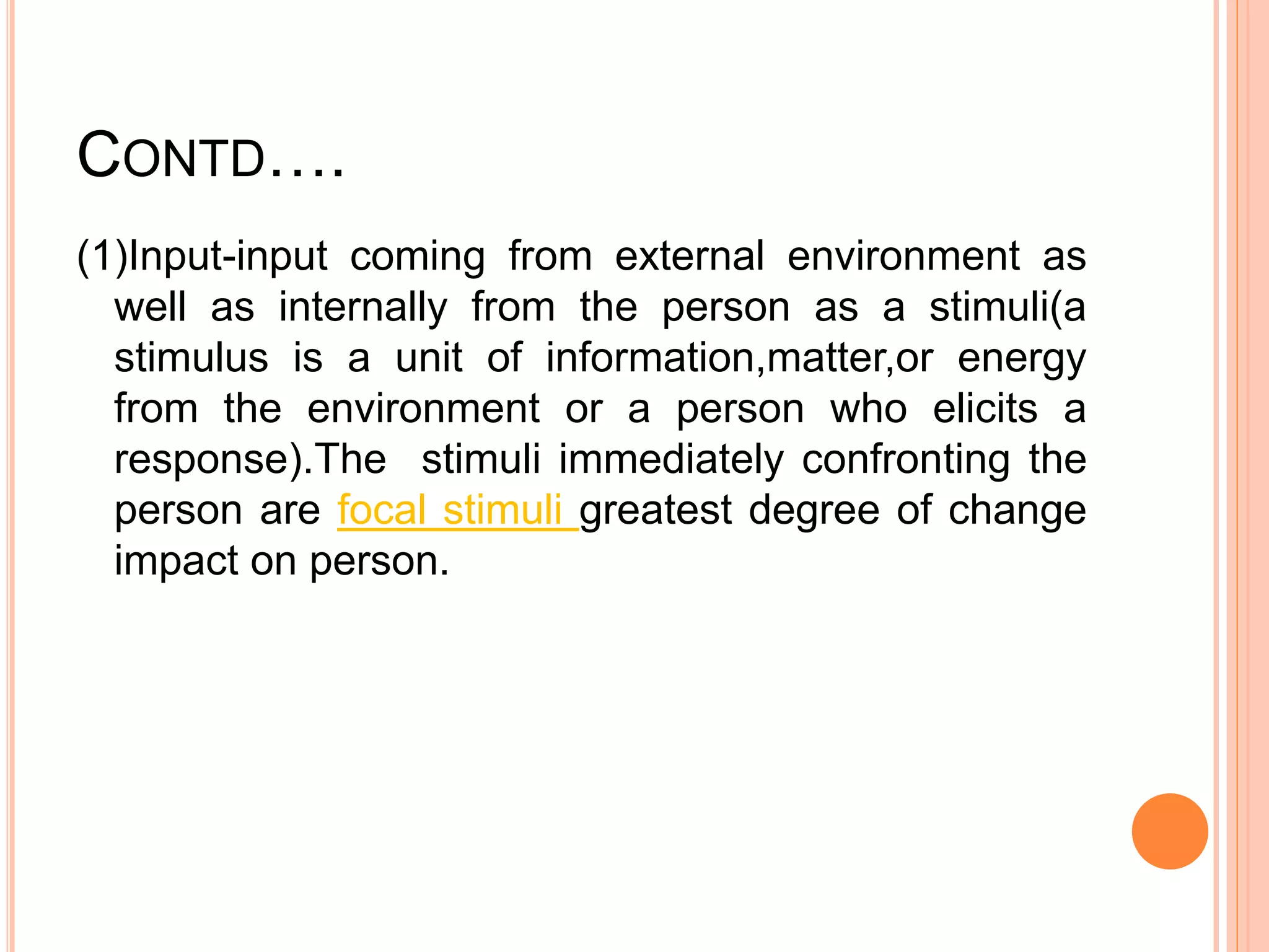 CONTD….
(1)Input-input coming from external environment as
well as internally from the person as a stimuli(a
stimulus is a unit of information,matter,or energy
from the environment or a person who elicits a
response).The stimuli immediately confronting the
person are focal stimuli greatest degree of change
impact on person.
 