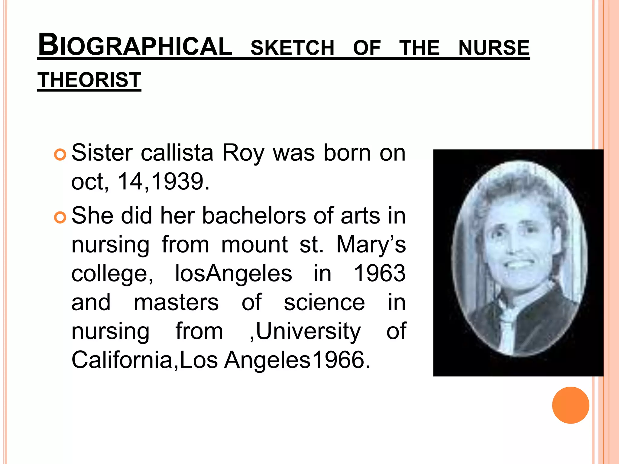 BIOGRAPHICAL SKETCH OF THE NURSE
THEORIST
 Sister callista Roy was born on
oct, 14,1939.
 She did her bachelors of arts in
nursing from mount st. Mary’s
college, losAngeles in 1963
and masters of science in
nursing from ,University of
California,Los Angeles1966.
 