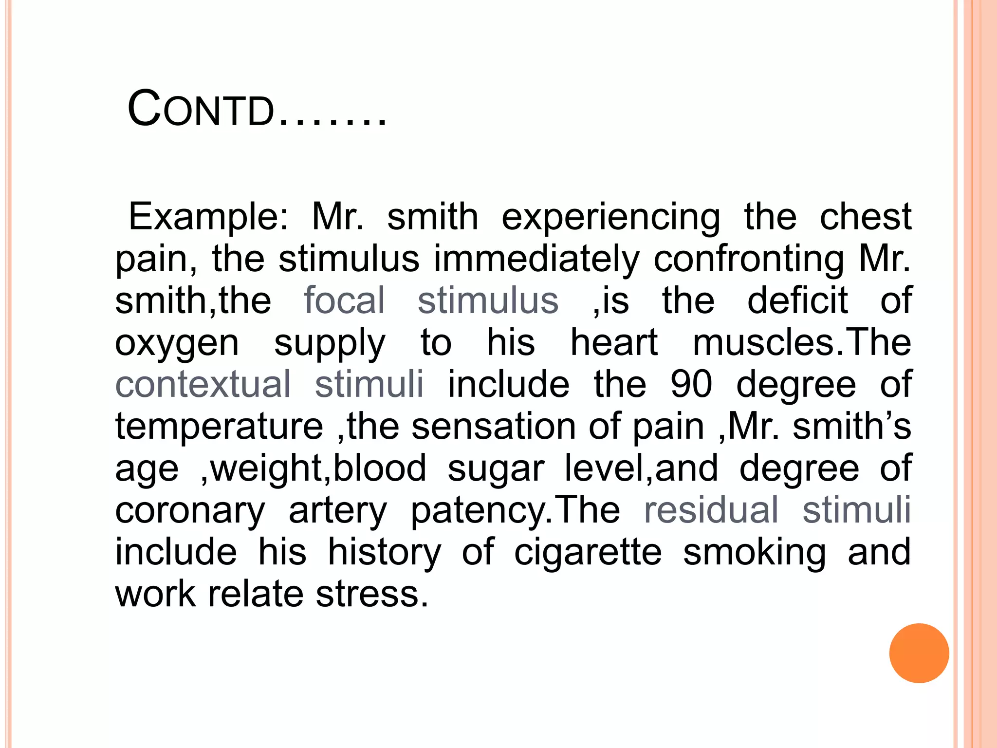 CONTD…….
Example: Mr. smith experiencing the chest
pain, the stimulus immediately confronting Mr.
smith,the focal stimulus ,is the deficit of
oxygen supply to his heart muscles.The
contextual stimuli include the 90 degree of
temperature ,the sensation of pain ,Mr. smith’s
age ,weight,blood sugar level,and degree of
coronary artery patency.The residual stimuli
include his history of cigarette smoking and
work relate stress.
 