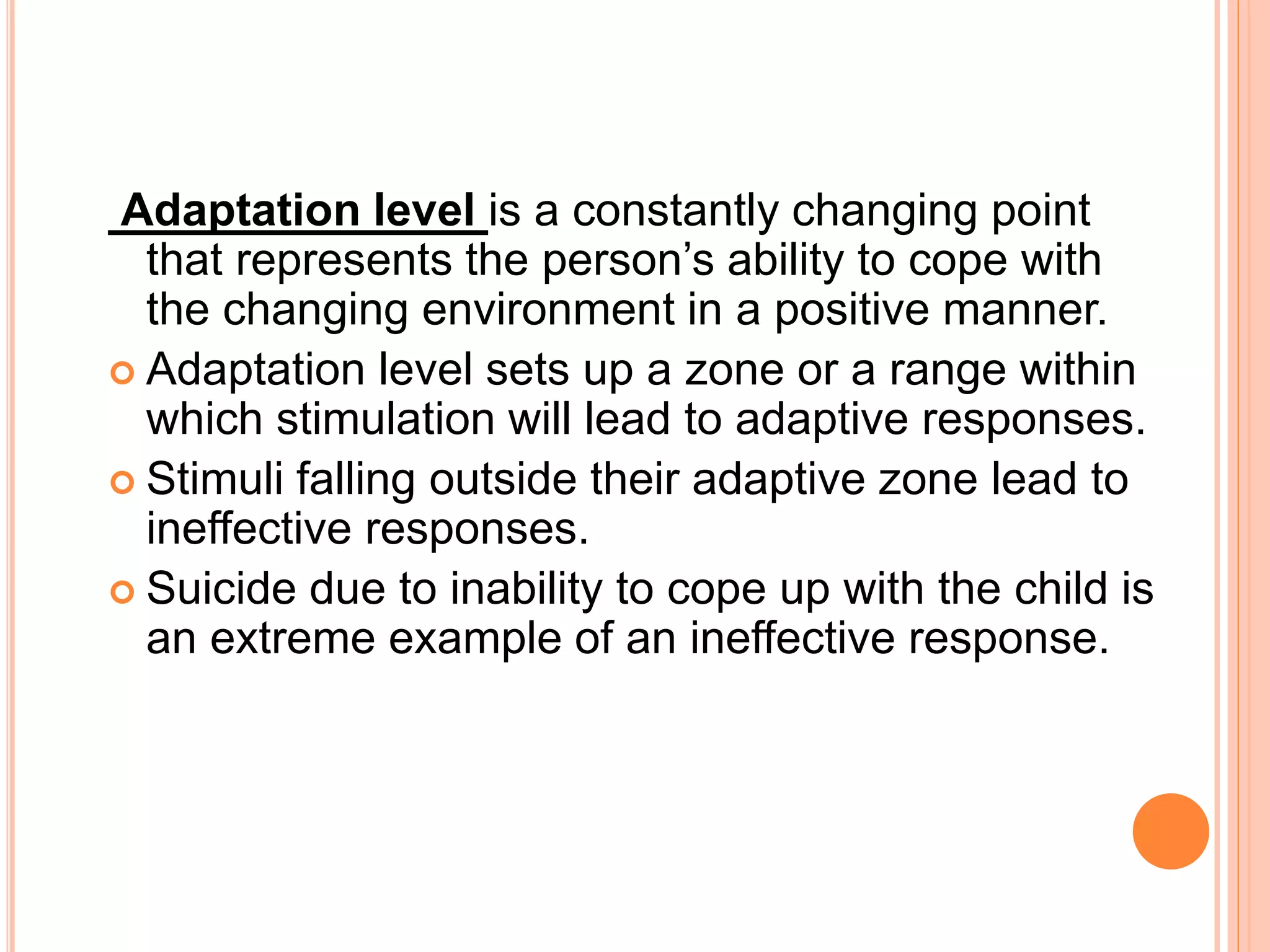 Adaptation level is a constantly changing point
that represents the person’s ability to cope with
the changing environment in a positive manner.
 Adaptation level sets up a zone or a range within
which stimulation will lead to adaptive responses.
 Stimuli falling outside their adaptive zone lead to
ineffective responses.
 Suicide due to inability to cope up with the child is
an extreme example of an ineffective response.
 