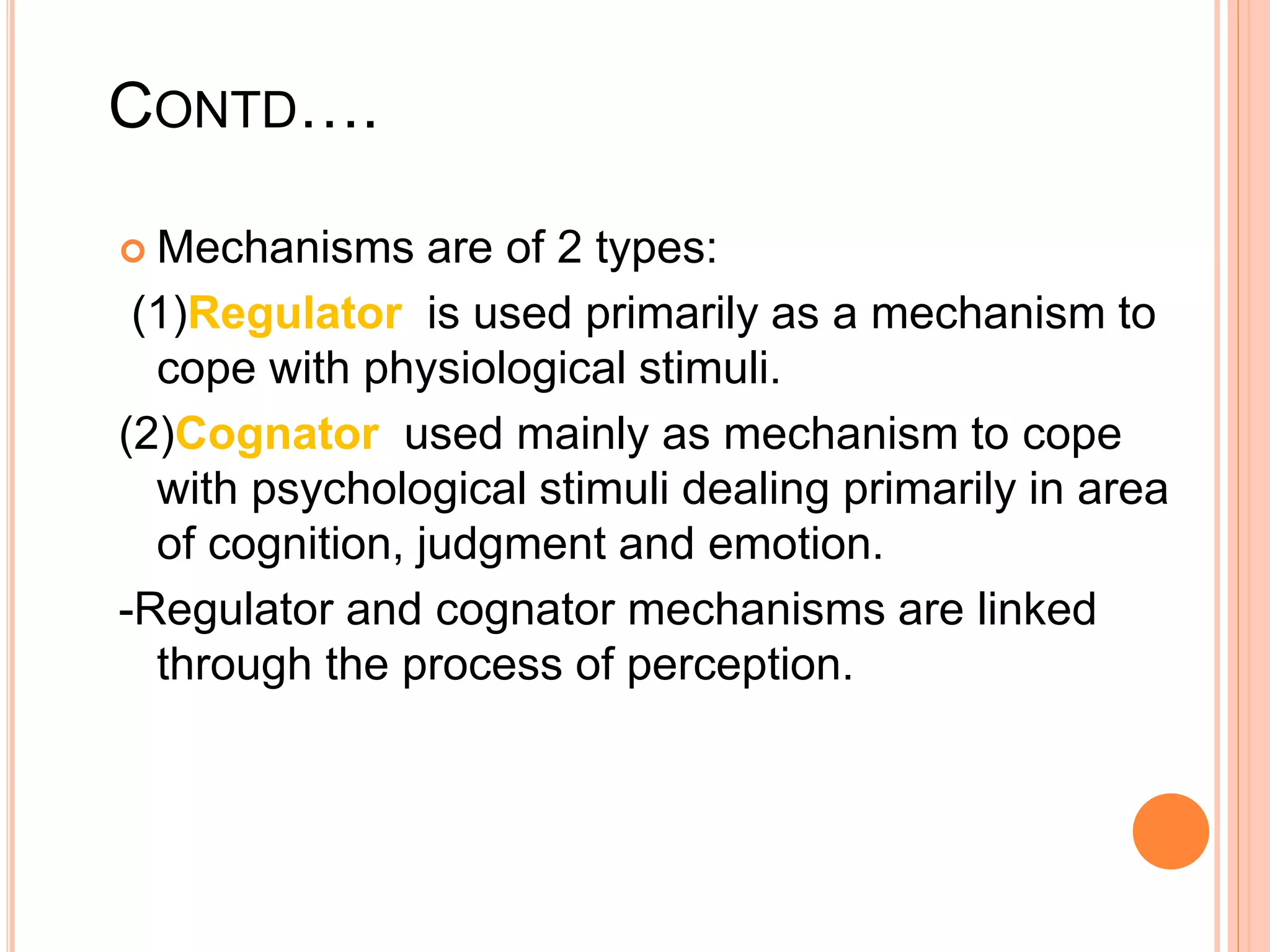 CONTD….
 Mechanisms are of 2 types:
(1)Regulator is used primarily as a mechanism to
cope with physiological stimuli.
(2)Cognator used mainly as mechanism to cope
with psychological stimuli dealing primarily in area
of cognition, judgment and emotion.
-Regulator and cognator mechanisms are linked
through the process of perception.
 