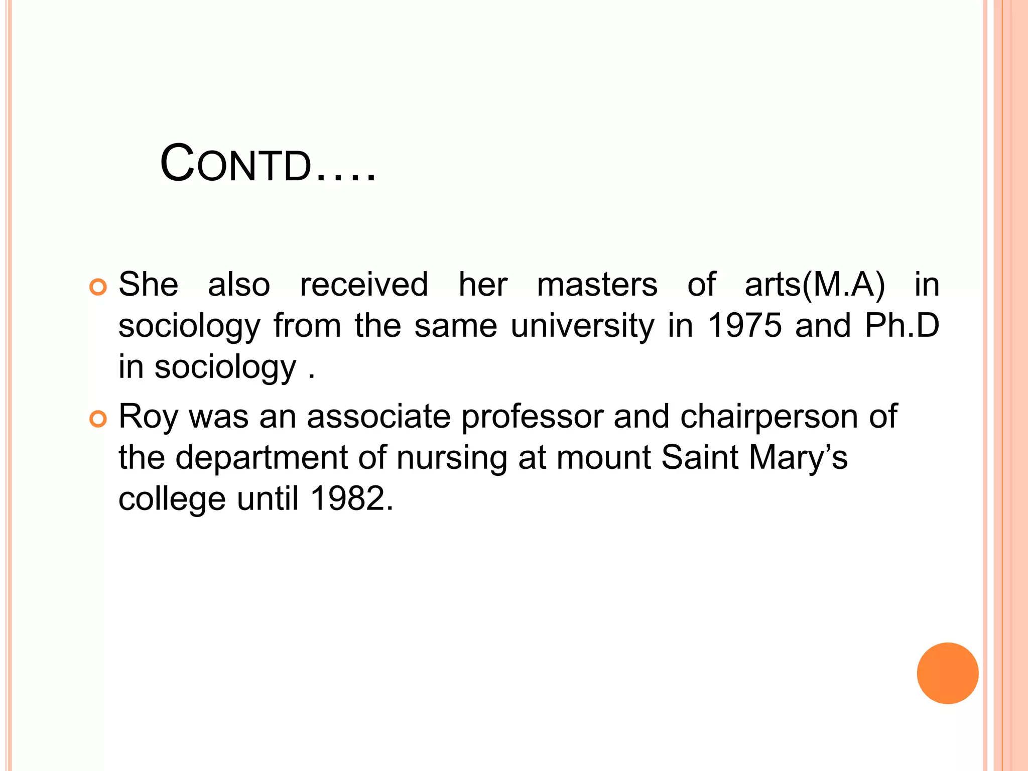 CONTD….
 She also received her masters of arts(M.A) in
sociology from the same university in 1975 and Ph.D
in sociology .
 Roy was an associate professor and chairperson of
the department of nursing at mount Saint Mary’s
college until 1982.
 