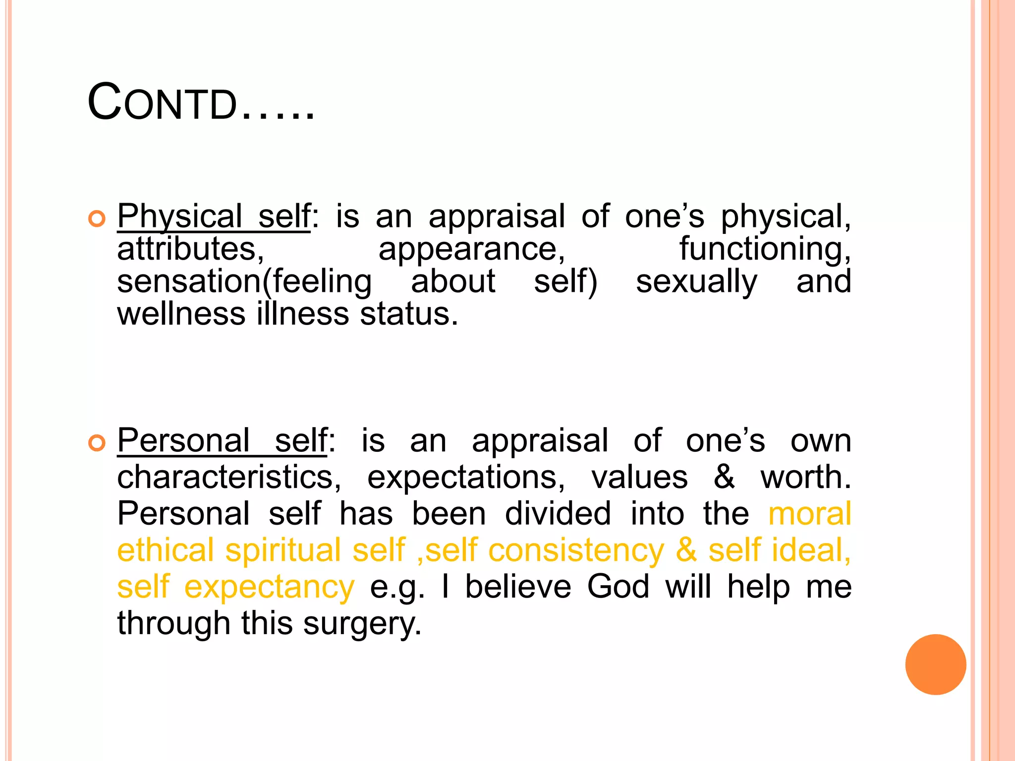 CONTD…..
 Physical self: is an appraisal of one’s physical,
attributes, appearance, functioning,
sensation(feeling about self) sexually and
wellness illness status.
 Personal self: is an appraisal of one’s own
characteristics, expectations, values & worth.
Personal self has been divided into the moral
ethical spiritual self ,self consistency & self ideal,
self expectancy e.g. I believe God will help me
through this surgery.
 