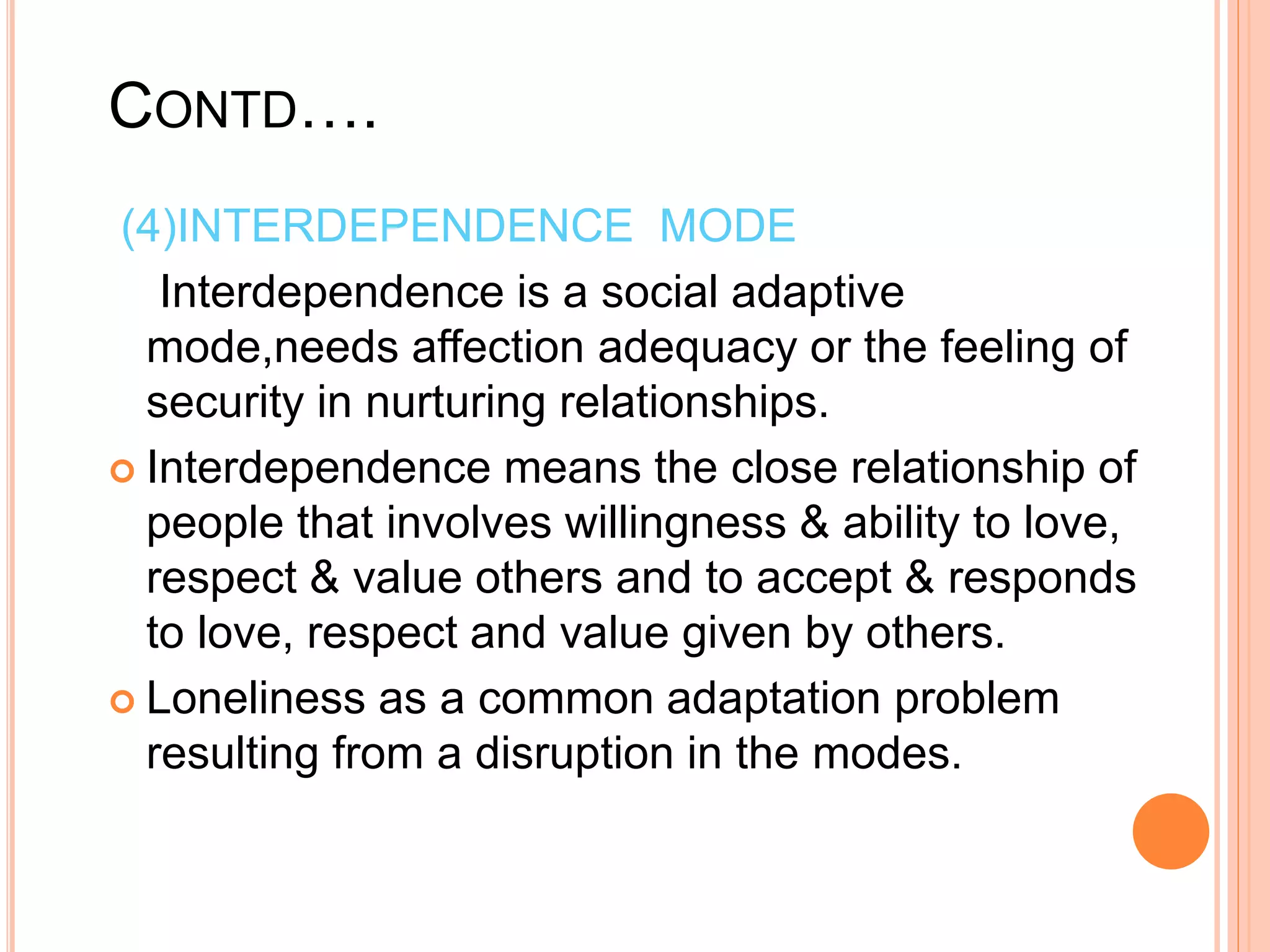 CONTD….
(4)INTERDEPENDENCE MODE
Interdependence is a social adaptive
mode,needs affection adequacy or the feeling of
security in nurturing relationships.
 Interdependence means the close relationship of
people that involves willingness & ability to love,
respect & value others and to accept & responds
to love, respect and value given by others.
 Loneliness as a common adaptation problem
resulting from a disruption in the modes.
 