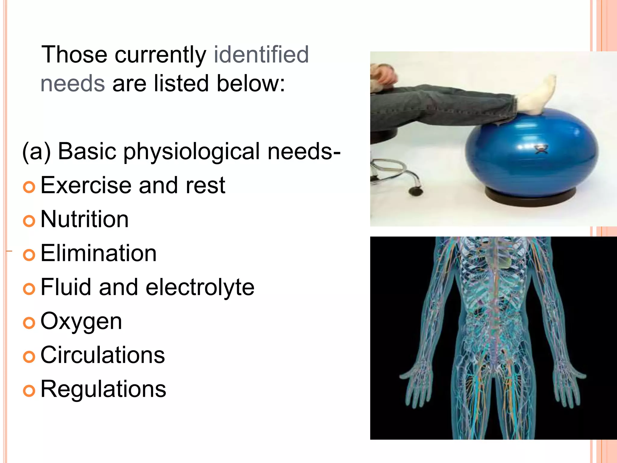 Those currently identified
needs are listed below:
(a) Basic physiological needs-
 Exercise and rest
 Nutrition
 Elimination
 Fluid and electrolyte
 Oxygen
 Circulations
 Regulations
 